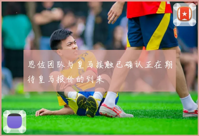 恩佐团队与皇马接触已确认正在期待皇马报价的到来