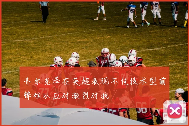 齐尔克泽在英超表现不佳技术型前锋难以应对激烈对抗