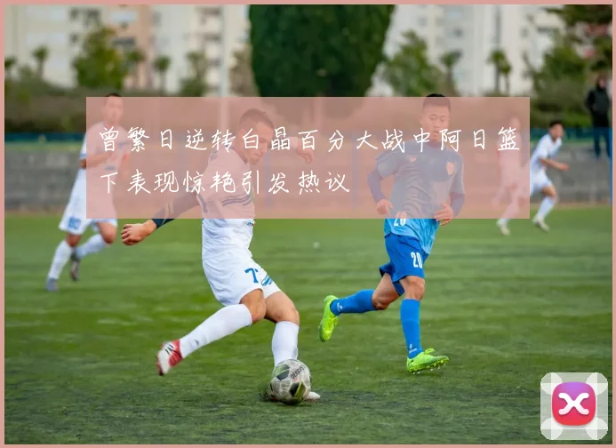 曾繁日逆转白晶百分大战中阿日篮下表现惊艳引发热议
