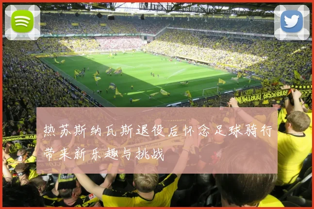 热苏斯纳瓦斯退役后怀念足球骑行带来新乐趣与挑战