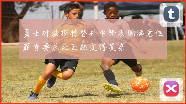 勇士对波斯特替补中锋表现满意但薪资要求让匹配变得复杂