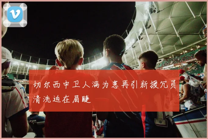 切尔西中卫人满为患再引新援冗员清洗迫在眉睫
