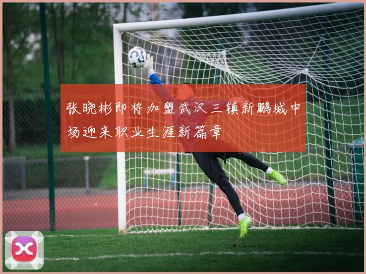 张晓彬即将加盟武汉三镇新鹏城中场迎来职业生涯新篇章