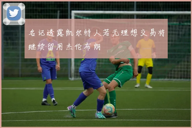 名记透露凯尔特人若无理想交易将继续留用杰伦布朗