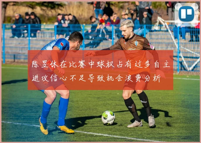 陈昱休在比赛中球权占有过多自主进攻信心不足导致机会浪费分析