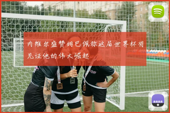 内维尔盛赞姆巴佩称这届世界杯将见证他的伟大崛起