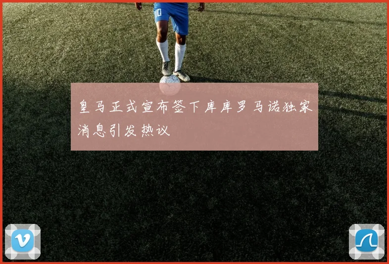 皇马正式宣布签下库库罗马诺独家消息引发热议