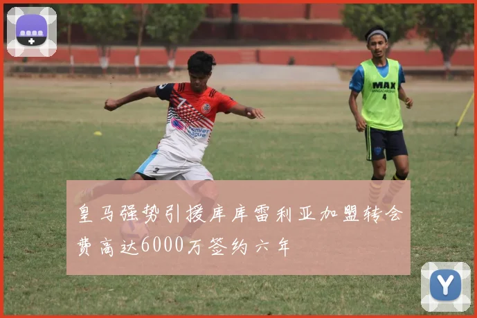 皇马强势引援库库雷利亚加盟转会费高达6000万签约六年
