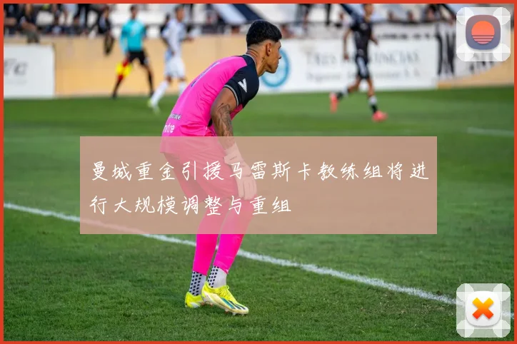 曼城重金引援马雷斯卡教练组将进行大规模调整与重组