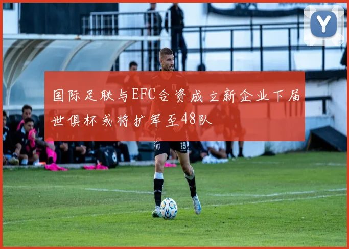 国际足联与EFC合资成立新企业下届世俱杯或将扩军至48队