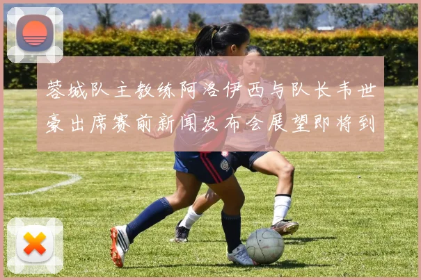 蓉城队主教练阿洛伊西与队长韦世豪出席赛前新闻发布会展望即将到来的比赛