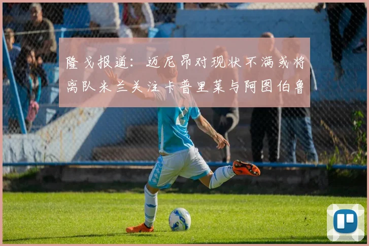 隆戈报道：迈尼昂对现状不满或将离队米兰关注卡普里莱与阿图伯鲁转会动态