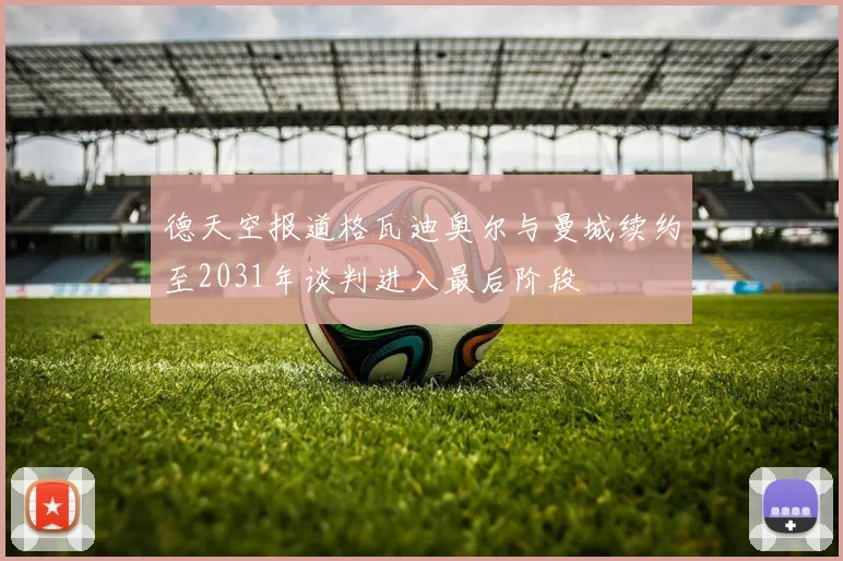 德天空报道格瓦迪奥尔与曼城续约至2031年谈判进入最后阶段