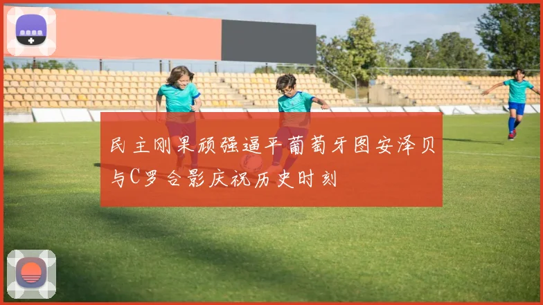 民主刚果顽强逼平葡萄牙图安泽贝与C罗合影庆祝历史时刻